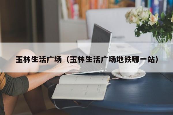 玉林生活广场（玉林生活广场地铁哪一站）