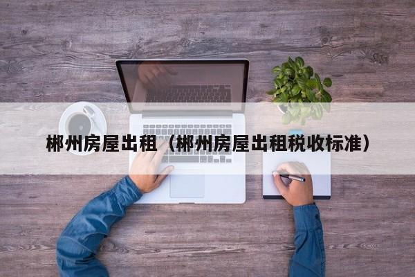 郴州房屋出租（郴州房屋出租税收标准）