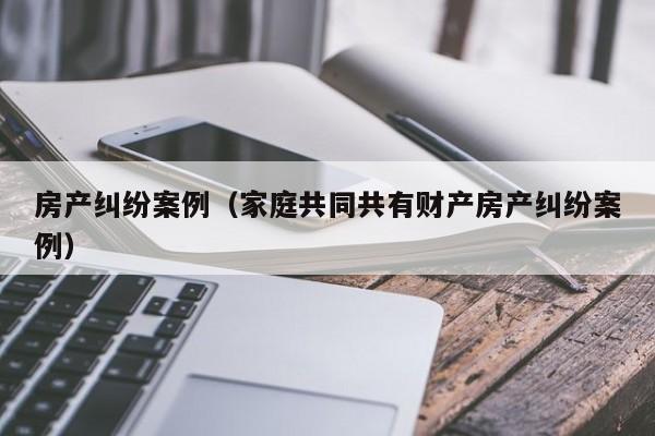 房产纠纷案例（家庭共同共有财产房产纠纷案例）