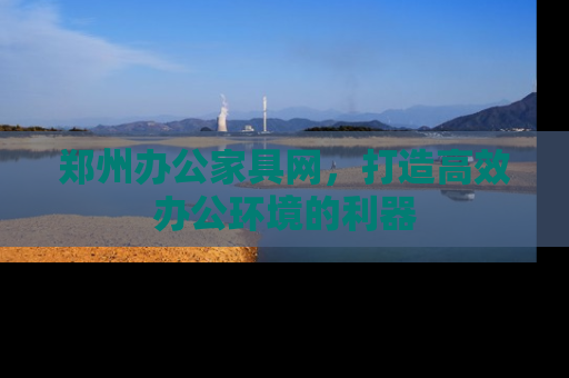 郑州办公家具网，打造高效办公环境的利器