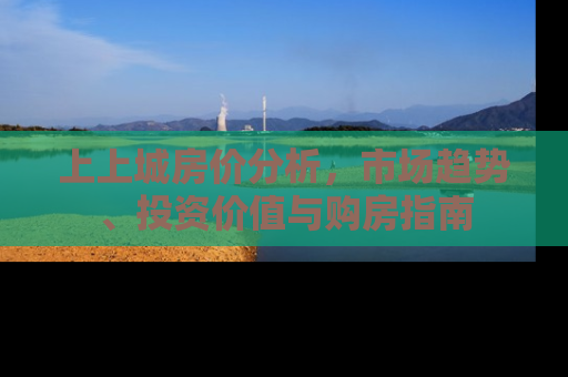 上上城房价分析，市场趋势、投资价值与购房指南
