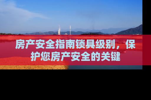 房产安全指南锁具级别，保护您房产安全的关键
