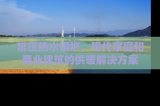 常压热水锅炉，现代家庭和商业建筑的供暖解决方案