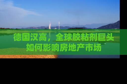 德国汉高，全球胶粘剂巨头如何影响房地产市场