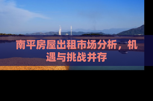 南平房屋出租市场分析，机遇与挑战并存