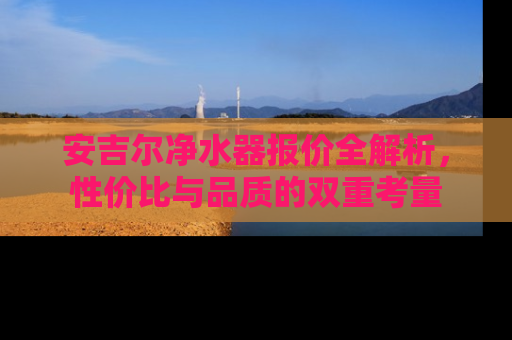 安吉尔净水器报价全解析，性价比与品质的双重考量
