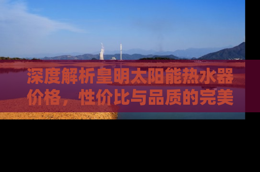 深度解析皇明太阳能热水器价格，性价比与品质的完美结合