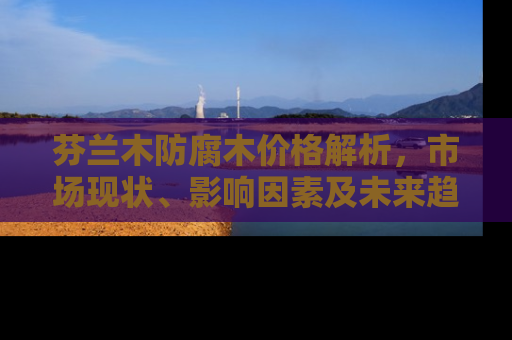 芬兰木防腐木价格解析，市场现状、影响因素及未来趋势
