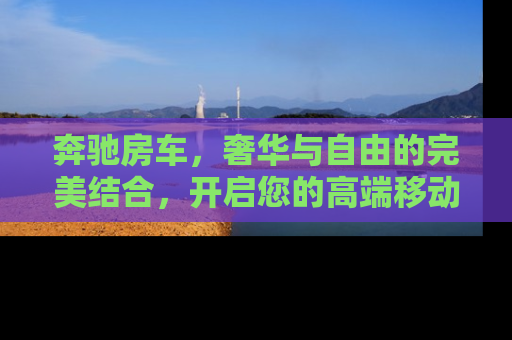 奔驰房车，奢华与自由的完美结合，开启您的高端移动生活