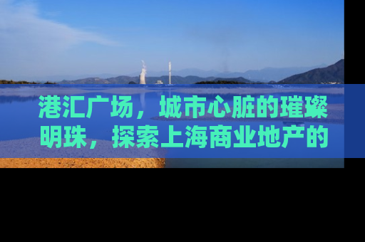 港汇广场，城市心脏的璀璨明珠，探索上海商业地产的黄金地段