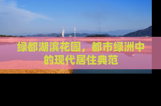 绿都湖滨花园，都市绿洲中的现代居住典范