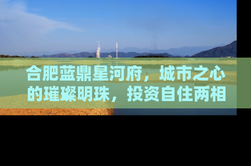 合肥蓝鼎星河府，城市之心的璀璨明珠，投资自住两相宜