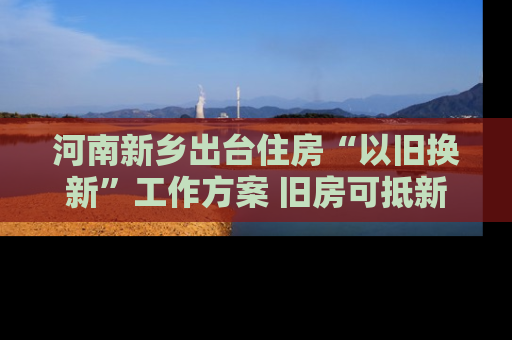 河南新乡出台住房“以旧换新”工作方案 旧房可抵新房70%房款