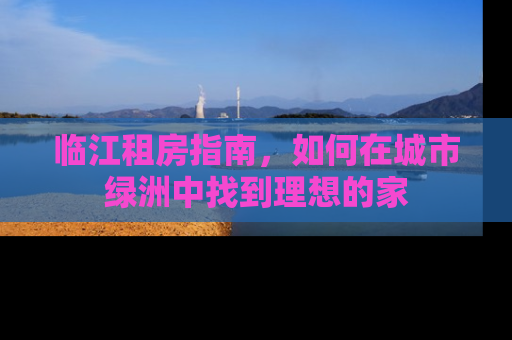 临江租房指南，如何在城市绿洲中找到理想的家