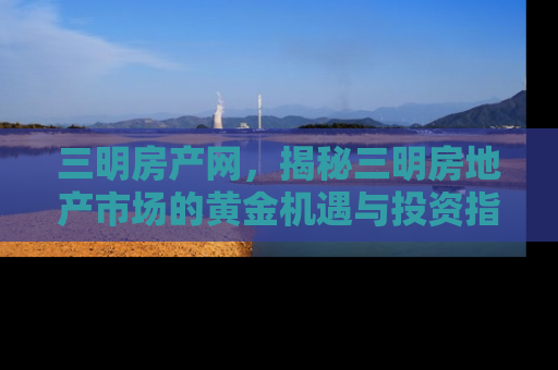 三明房产网，揭秘三明房地产市场的黄金机遇与投资指南