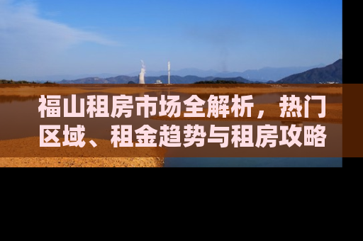 福山租房市场全解析，热门区域、租金趋势与租房攻略
