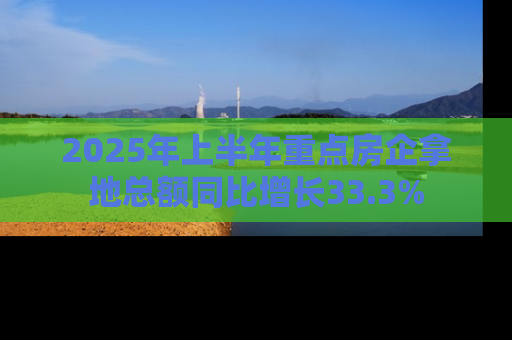 2025年上半年重点房企拿地总额同比增长33.3%