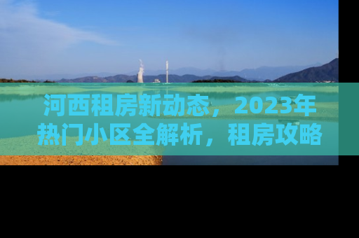 河西租房新动态，2023年热门小区全解析，租房攻略与市场趋势