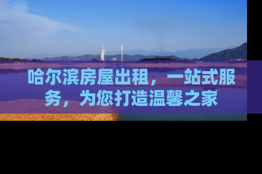 哈尔滨房屋出租，一站式服务，为您打造温馨之家