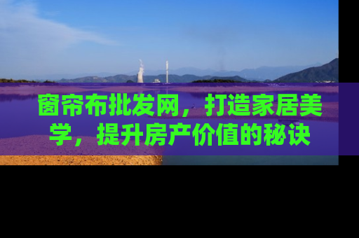 窗帘布批发网，打造家居美学，提升房产价值的秘诀