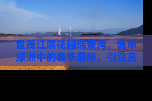 世茂江滨花园瑞景湾，城市绿洲中的奢华居所，引领高品质生活新风尚
