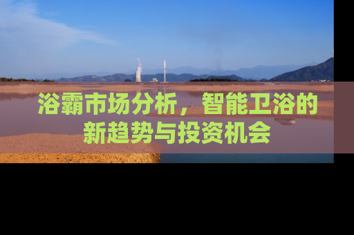 浴霸市场分析，智能卫浴的新趋势与投资机会