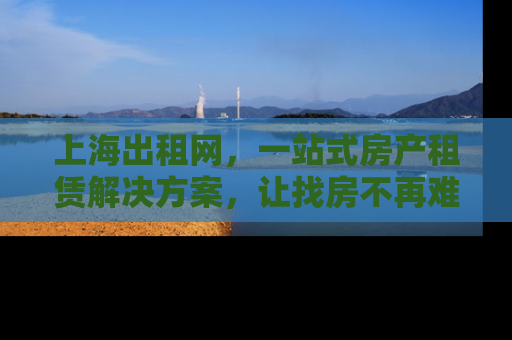 上海出租网，一站式房产租赁解决方案，让找房不再难
