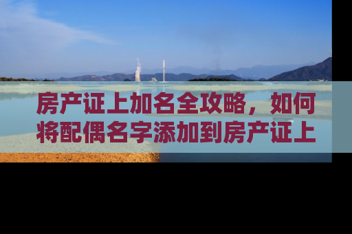 房产证上加名全攻略，如何将配偶名字添加到房产证上