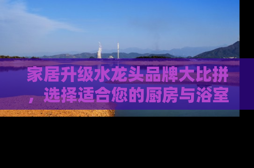 家居升级水龙头品牌大比拼，选择适合您的厨房与浴室伴侣