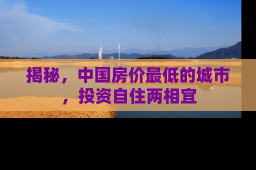 揭秘，中国房价最低的城市，投资自住两相宜
