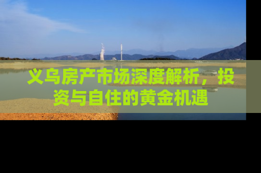 义乌房产市场深度解析，投资与自住的黄金机遇