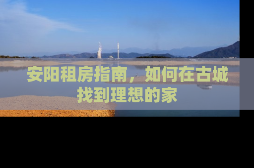 安阳租房指南，如何在古城找到理想的家