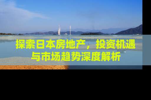 探索日本房地产，投资机遇与市场趋势深度解析