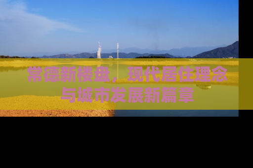 常德新楼盘，现代居住理念与城市发展新篇章