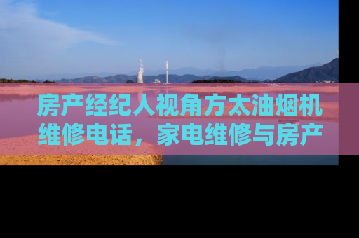 房产经纪人视角方太油烟机维修电话，家电维修与房产维护的相似之处