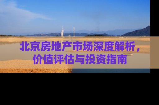 北京房地产市场深度解析，价值评估与投资指南