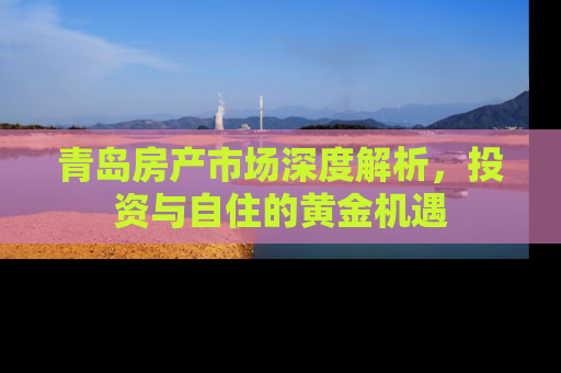 青岛房产市场深度解析，投资与自住的黄金机遇