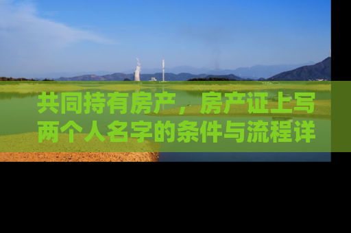 共同持有房产，房产证上写两个人名字的条件与流程详解