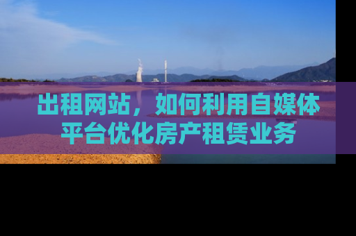 出租网站，如何利用自媒体平台优化房产租赁业务