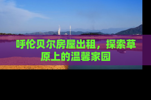 呼伦贝尔房屋出租，探索草原上的温馨家园