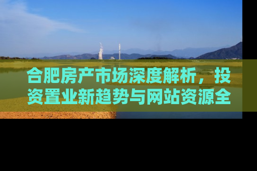 合肥房产市场深度解析，投资置业新趋势与网站资源全攻略