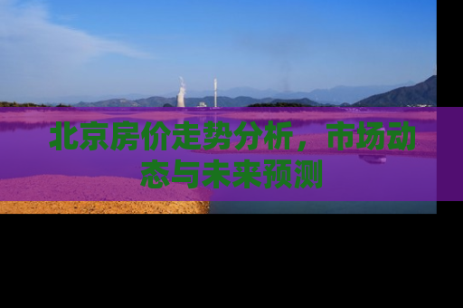 北京房价走势分析，市场动态与未来预测