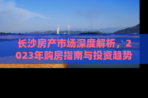 长沙房产市场深度解析，2023年购房指南与投资趋势