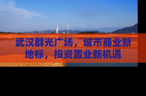 武汉群光广场，城市商业新地标，投资置业新机遇