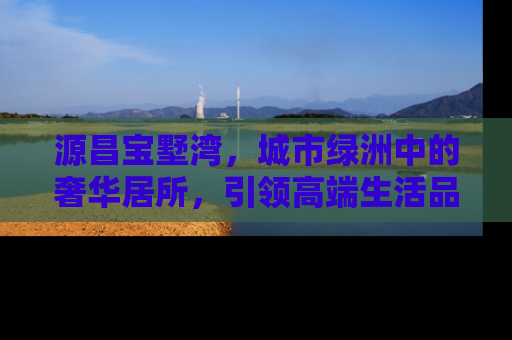 源昌宝墅湾，城市绿洲中的奢华居所，引领高端生活品质新风尚