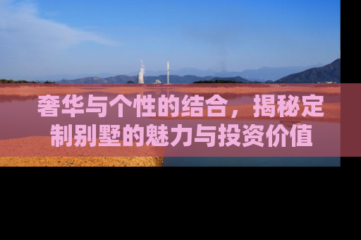 奢华与个性的结合，揭秘定制别墅的魅力与投资价值