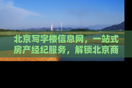 北京写字楼信息网，一站式房产经纪服务，解锁北京商业地产新机遇