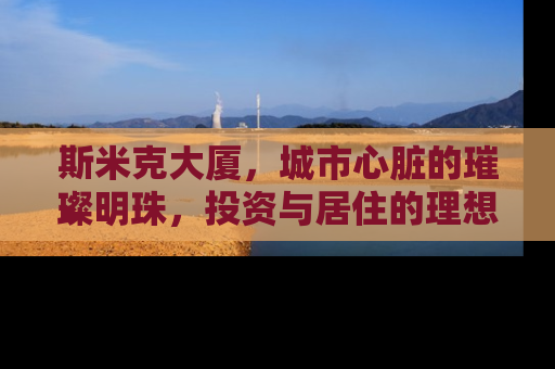 斯米克大厦，城市心脏的璀璨明珠，投资与居住的理想之选
