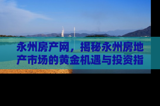 永州房产网，揭秘永州房地产市场的黄金机遇与投资指南