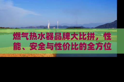 燃气热水器品牌大比拼，性能、安全与性价比的全方位解析